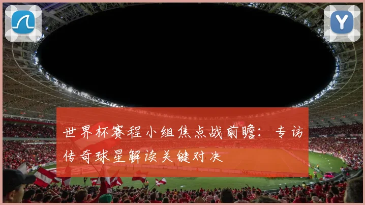 世界杯赛程小组焦点战前瞻:专访传奇球星解读关键对决