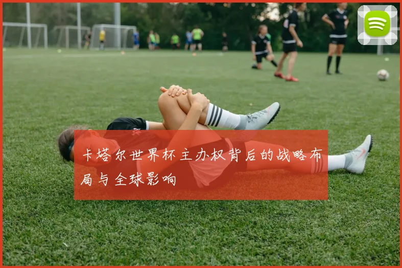 卡塔尔世界杯主办权背后的战略布局与全球影响