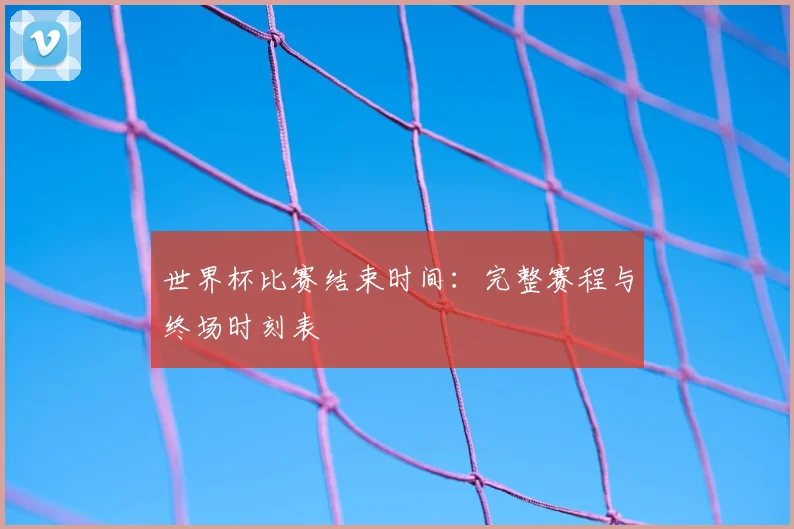 世界杯比赛结束时间：完整赛程与终场时刻表