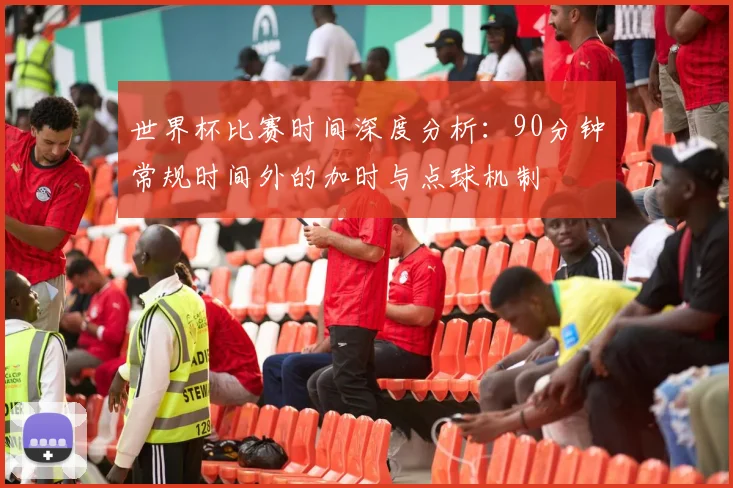 世界杯比赛时间深度分析：90分钟常规时间外的加时与点球机制