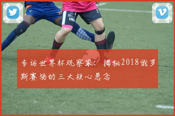 专访世界杯观察家:揭秘2018俄罗斯赛场的三大核心悬念