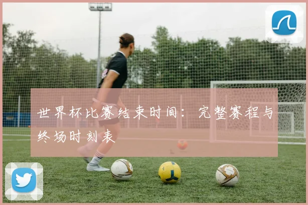 世界杯比赛结束时间：完整赛程与终场时刻表