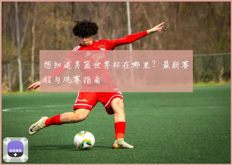 想知道男篮世界杯在哪里？最新赛程与观赛指南