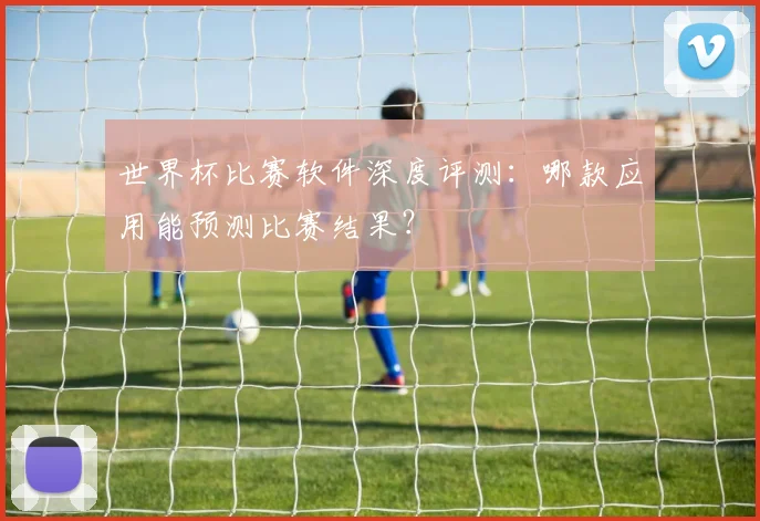 世界杯比赛软件深度评测：哪款应用能预测比赛结果？