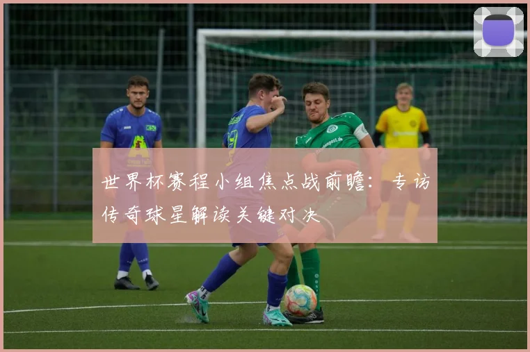 世界杯赛程小组焦点战前瞻:专访传奇球星解读关键对决