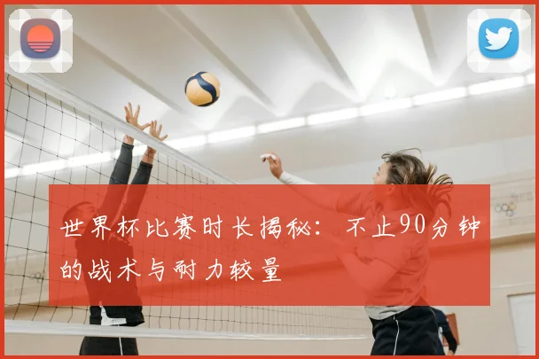 世界杯比赛时长揭秘：不止90分钟的战术与耐力较量